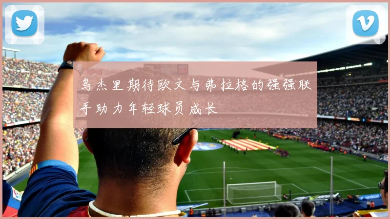 乌杰里期待欧文与弗拉格的强强联手助力年轻球员成长