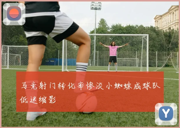 马竞射门转化率惨淡小蜘蛛成球队低迷缩影