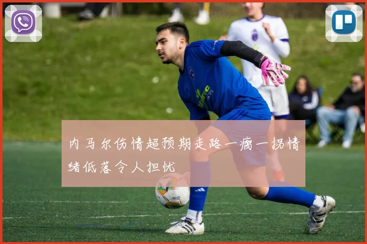 内马尔伤情超预期走路一瘸一拐情绪低落令人担忧