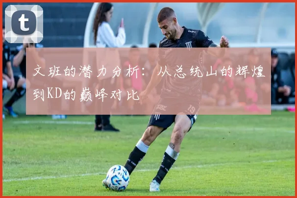 文班的潜力分析：从总统山的辉煌到KD的巅峰对比