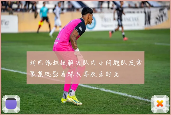姆巴佩积极解决队内小问题队友常聚集观影看球共享欢乐时光