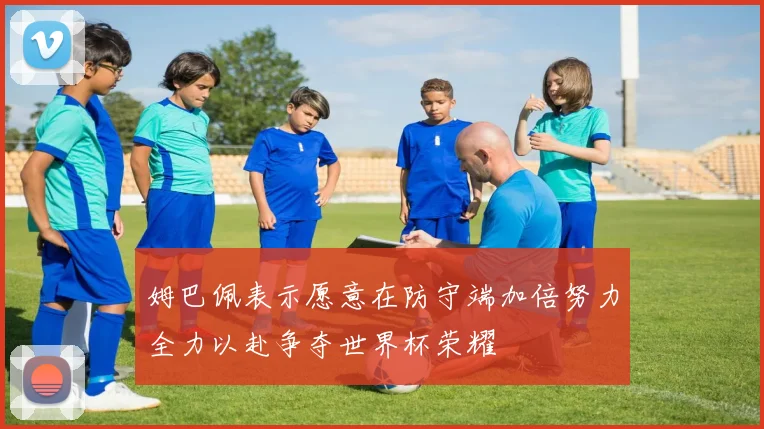 姆巴佩表示愿意在防守端加倍努力全力以赴争夺世界杯荣耀