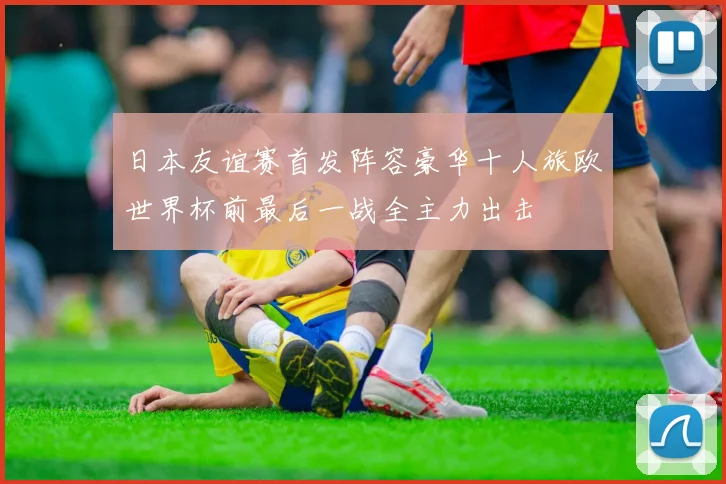 日本友谊赛首发阵容豪华十人旅欧世界杯前最后一战全主力出击