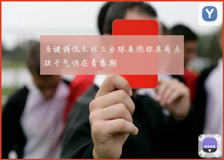 马健调侃文班三分球表现称其有点孩子气仍在青春期