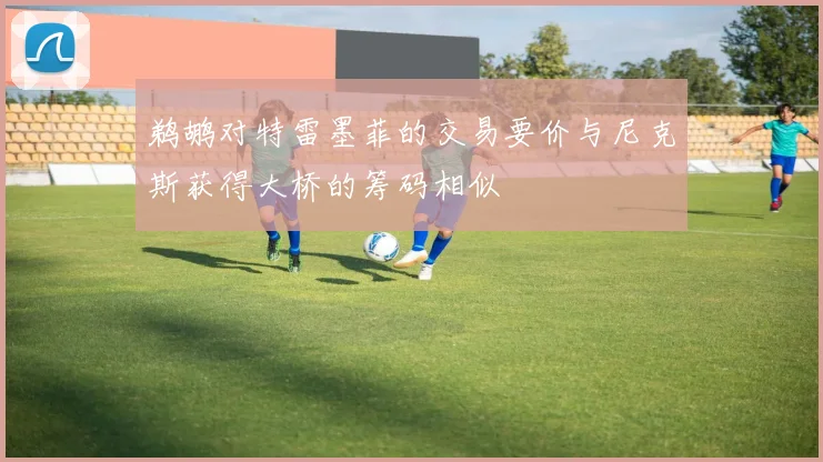 鹈鹕对特雷墨菲的交易要价与尼克斯获得大桥的筹码相似