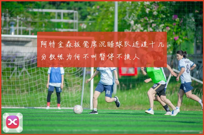 阿特金森板凳席沉睡球队连追十几分教练为何不叫暂停不换人