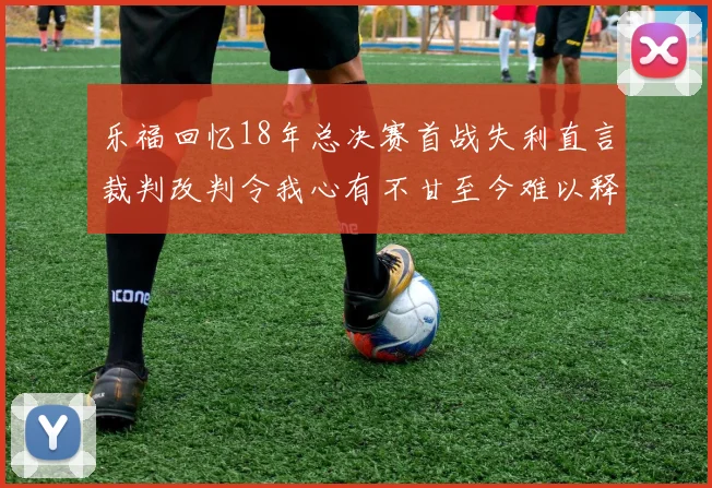 乐福回忆18年总决赛首战失利直言裁判改判令我心有不甘至今难以释怀