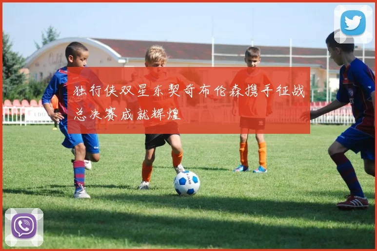 独行侠双星东契奇布伦森携手征战总决赛成就辉煌