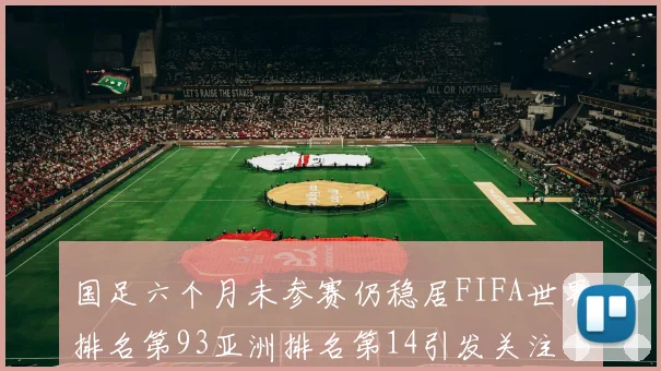 国足六个月未参赛仍稳居FIFA世界排名第93亚洲排名第14引发关注