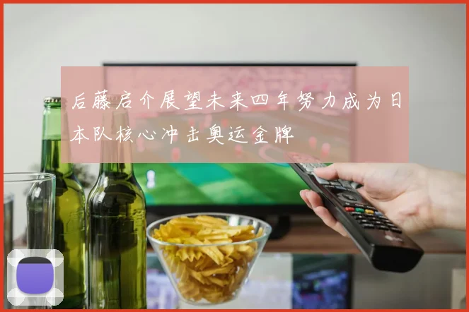 后藤启介展望未来四年努力成为日本队核心冲击奥运金牌
