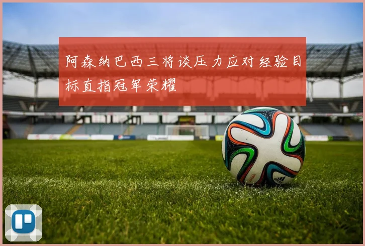阿森纳巴西三将谈压力应对经验目标直指冠军荣耀