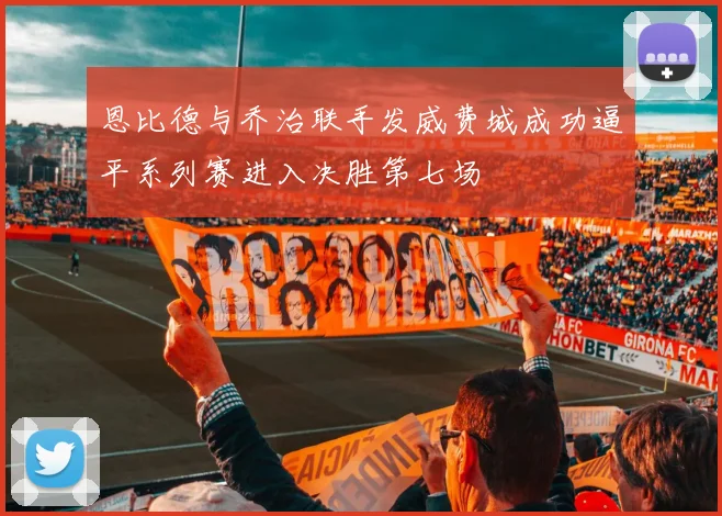 恩比德与乔治联手发威费城成功逼平系列赛进入决胜第七场