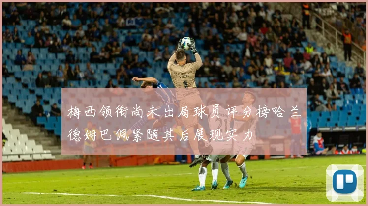 梅西领衔尚未出局球员评分榜哈兰德姆巴佩紧随其后展现实力