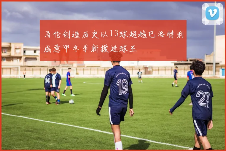 马伦创造历史以13球超越巴洛特利成意甲冬季新援进球王