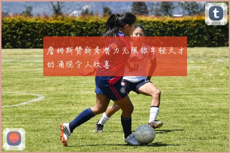 詹姆斯赞新秀潜力无限称年轻天才的涌现令人欣喜