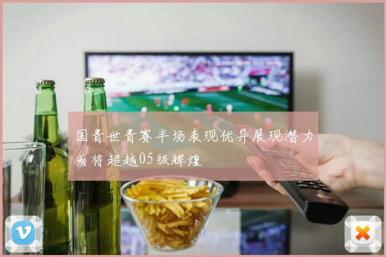 国青世青赛半场表现优异展现潜力或将超越05级辉煌