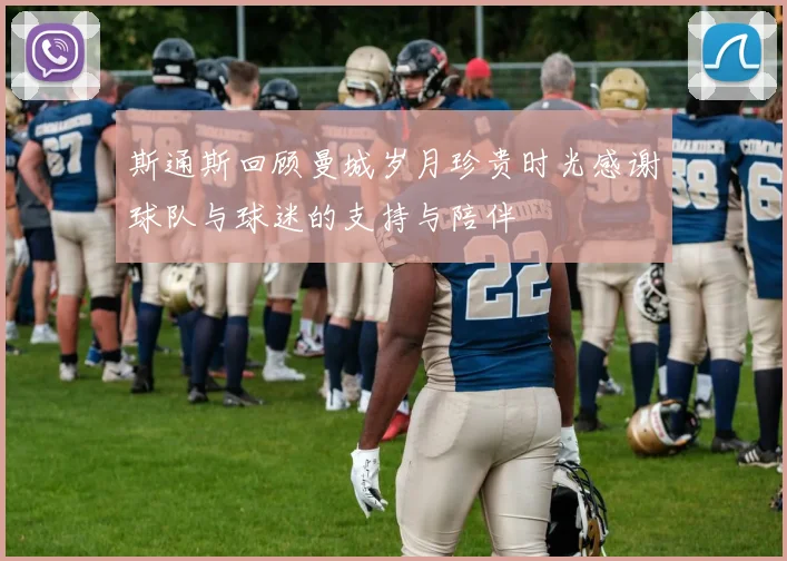 斯通斯回顾曼城岁月珍贵时光感谢球队与球迷的支持与陪伴